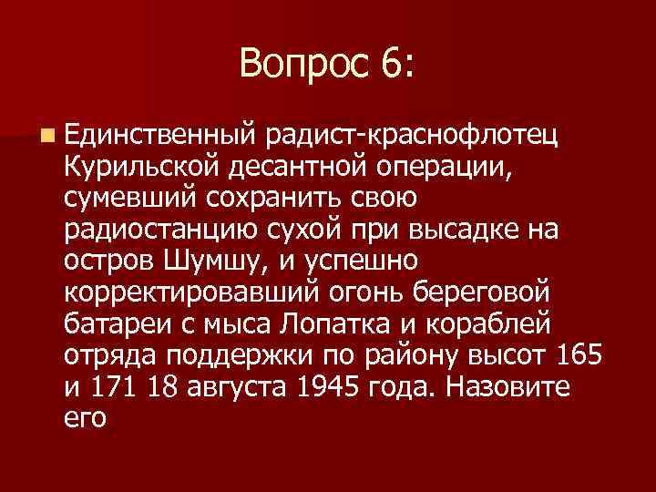 Вопрос 6: n Единственный радист-краснофлотец Курильской десантной операции, сумевший сохранить свою радиостанцию сухой при