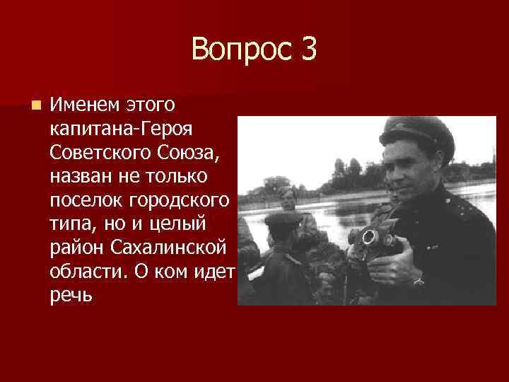 Вопрос 3 n Именем этого капитана-Героя Советского Союза, назван не только поселок городского типа,