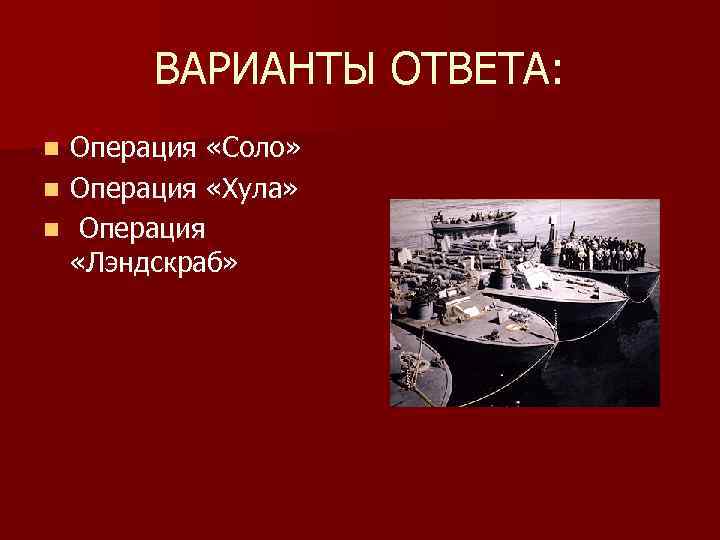ВАРИАНТЫ ОТВЕТА: Операция «Соло» n Операция «Хула» n Операция «Лэндскраб» n 