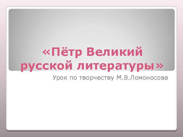  «Пётр Великий русской литературы» Урок по творчеству М. В. Ломоносова 