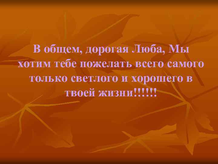 В общем, дорогая Люба, Мы хотим тебе пожелать всего самого только светлого и хорошего