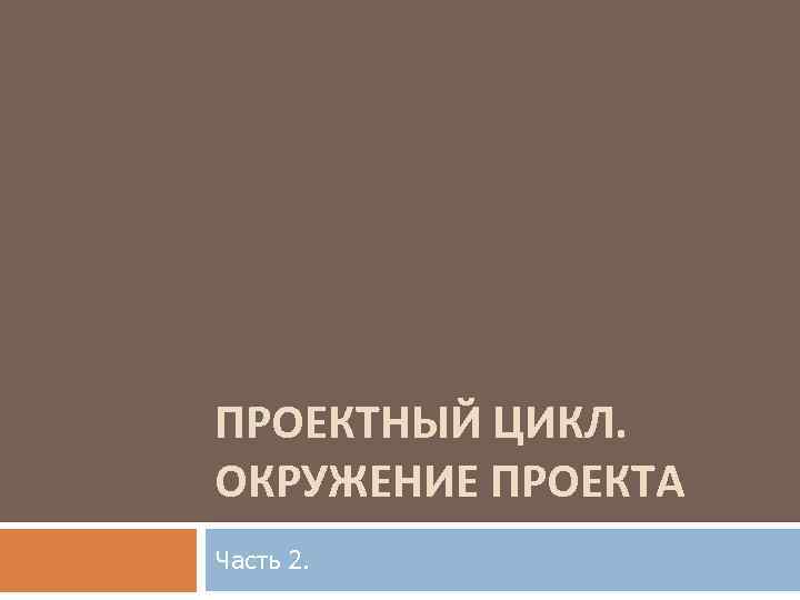 ПРОЕКТНЫЙ ЦИКЛ. ОКРУЖЕНИЕ ПРОЕКТА Часть 2. 
