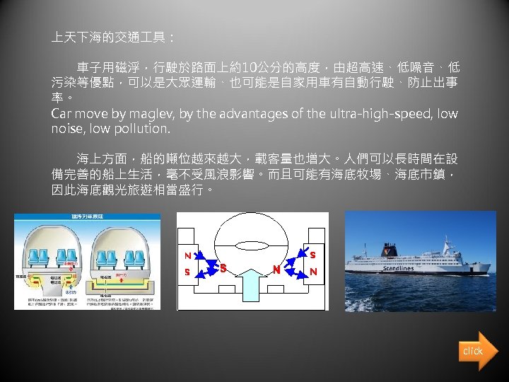 上天下海的交通 具： 　　車子用磁浮，行駛於路面上約10公分的高度，由超高速、低噪音、低 污染等優點，可以是大眾運輸、也可能是自家用車有自動行駛、防止出事 率。 Car move by maglev, by the advantages of the