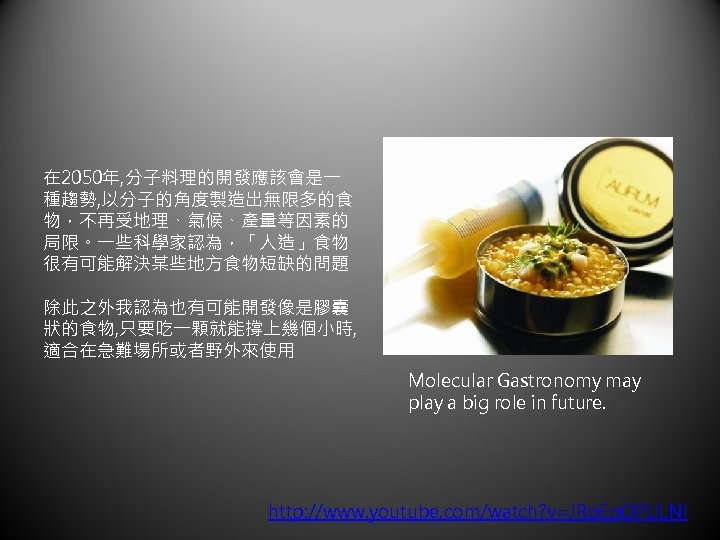 在 2050年, 分子料理的開發應該會是一 種趨勢, 以分子的角度製造出無限多的食 物，不再受地理、氣候、產量等因素的 局限。一些科學家認為，「人造」食物 很有可能解決某些地方食物短缺的問題 除此之外我認為也有可能開發像是膠囊 狀的食物, 只要吃一顆就能撐上幾個小時, 適合在急難場所或者野外來使用 Molecular Gastronomy