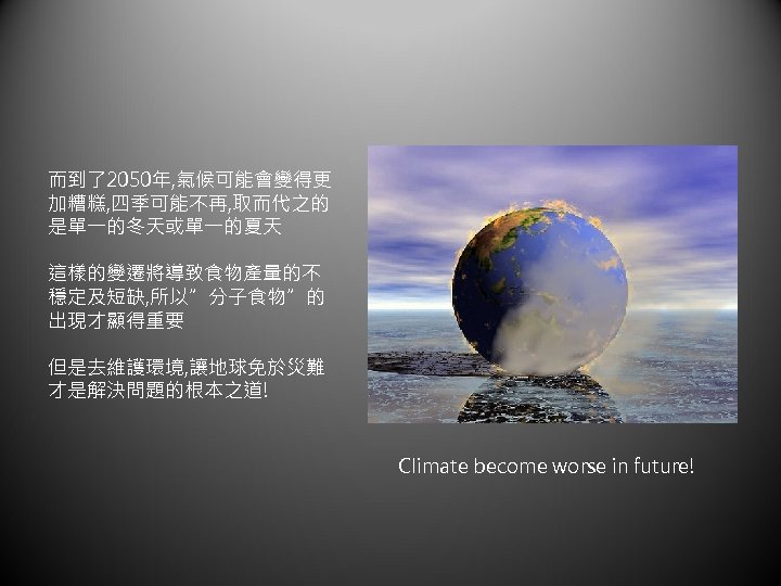 而到了2050年, 氣候可能會變得更 加糟糕, 四季可能不再, 取而代之的 是單一的冬天或單一的夏天 這樣的變遷將導致食物產量的不 穩定及短缺, 所以”分子食物”的 出現才顯得重要 但是去維護環境, 讓地球免於災難 才是解決問題的根本之道! Climate