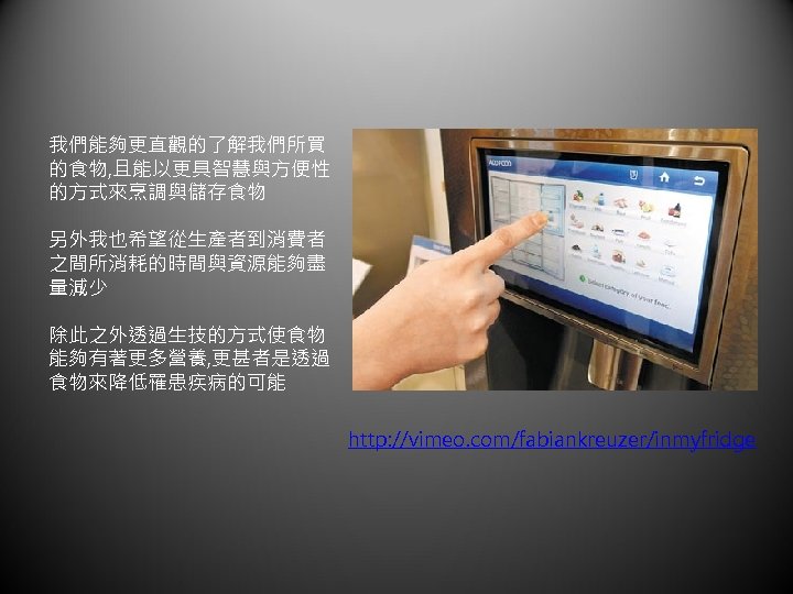 我們能夠更直觀的了解我們所買 的食物, 且能以更具智慧與方便性 的方式來烹調與儲存食物 另外我也希望從生產者到消費者 之間所消耗的時間與資源能夠盡 量減少 除此之外透過生技的方式使食物 能夠有著更多營養, 更甚者是透過 食物來降低罹患疾病的可能 http: //vimeo. com/fabiankreuzer/inmyfridge