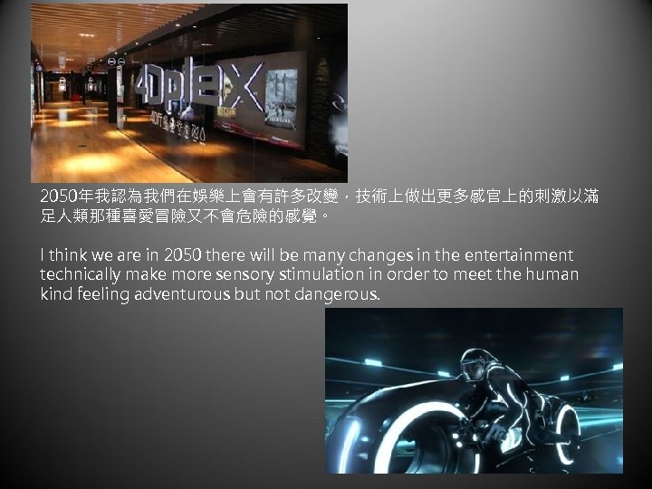 2050年我認為我們在娛樂上會有許多改變，技術上做出更多感官上的刺激以滿 足人類那種喜愛冒險又不會危險的感覺。 I think we are in 2050 there will be many changes in