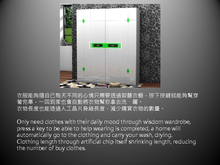 衣服能夠隨自己每天不同的心情只需要透過智慧衣櫥，按下按鍵就能夠幫穿 著完畢，一回到家也會自動將衣物幫你拿去洗、曬。 衣物長度也能透過人 晶片身縮長度，減少購買衣物的數量。 Only need clothes with their daily mood through wisdom wardrobe,