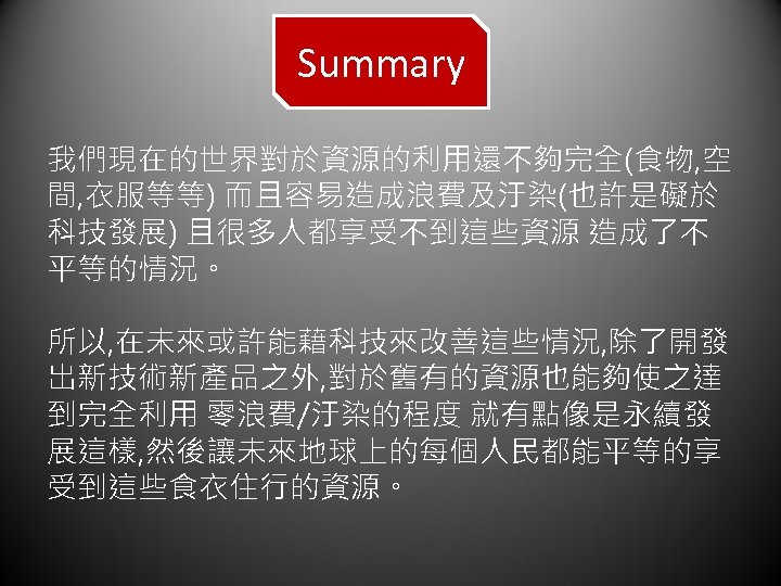 Summary 我們現在的世界對於資源的利用還不夠完全(食物, 空 間, 衣服等等) 而且容易造成浪費及汙染(也許是礙於 科技發展) 且很多人都享受不到這些資源 造成了不 平等的情況。 所以, 在未來或許能藉科技來改善這些情況, 除了開發 出新技術新產品之外,