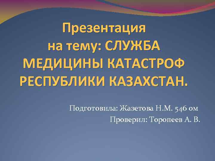 Презентация на тему: СЛУЖБА МЕДИЦИНЫ КАТАСТРОФ РЕСПУБЛИКИ КАЗАХСТАН. Подготовила: Жазетова Н. М. 546 ом