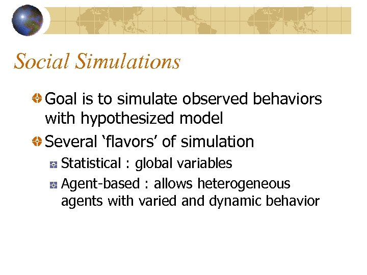 Social Simulations Goal is to simulate observed behaviors with hypothesized model Several ‘flavors’ of