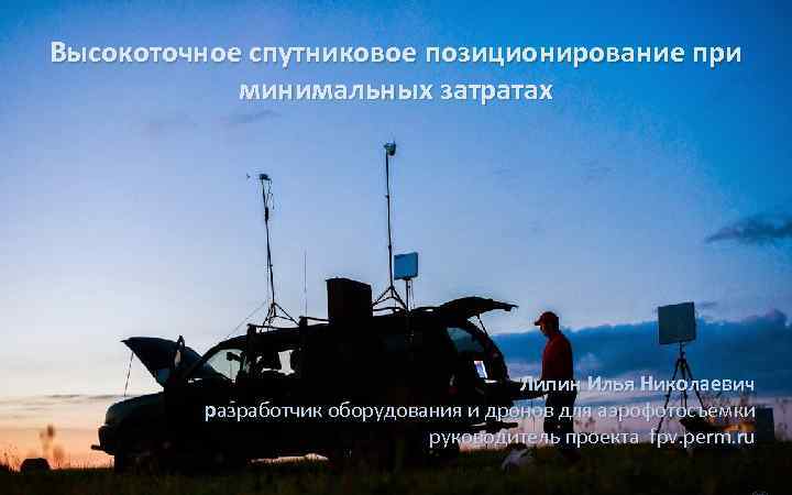 Высокоточное спутниковое позиционирование при минимальных затратах Липин Илья Николаевич разработчик оборудования и дронов для