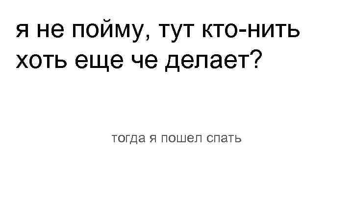 я не пойму, тут кто-нить хоть еще че делает? тогда я пошел спать 