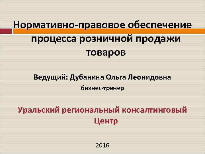  Нормативно-правовое обеспечение процесса розничной продажи товаров Ведущий: Дубанина Ольга Леонидовна бизнес-тренер Уральский региональный