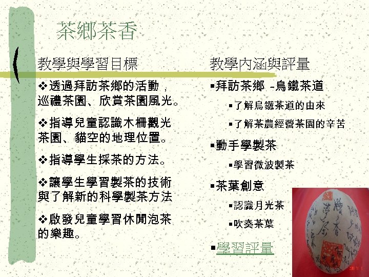 茶鄉茶香 教學與學習目標 教學內涵與評量 v透過拜訪茶鄉的活動， 巡禮茶園、欣賞茶園風光。 §拜訪茶鄉 -烏鐵茶道 v指導兒童認識木柵觀光 茶園、貓空的地理位置。 v指導學生採茶的方法。 v讓學生學習製茶的技術 與了解新的科學製茶方法 v啟發兒童學習休閒泡茶 的樂趣。