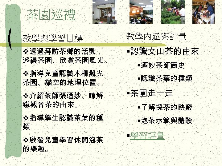 茶園巡禮 教學與學習目標 教學內涵與評量 v透過拜訪茶鄉的活動， 巡禮茶園、欣賞茶園風光。 §認識文山茶的由來 v指導兒童認識木柵觀光 茶園、貓空的地理位置。 v介紹茶師張迺妙、瞭解 鐵觀音茶的由來。 v指導學生認識茶葉的種 類 v啟發兒童學習休閒泡茶 的樂趣。