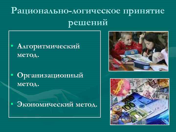 Рационально-логическое принятие решений • Алгоритмический метод. • Организационный метод. • Экономический метод. 