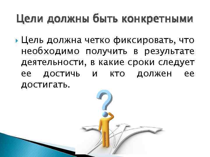 Цели должны быть конкретными Цель должна четко фиксировать, что необходимо получить в результате деятельности,