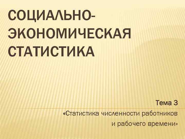 СОЦИАЛЬНОЭКОНОМИЧЕСКАЯ СТАТИСТИКА Тема 3 «Статистика численности работников и рабочего времени» 