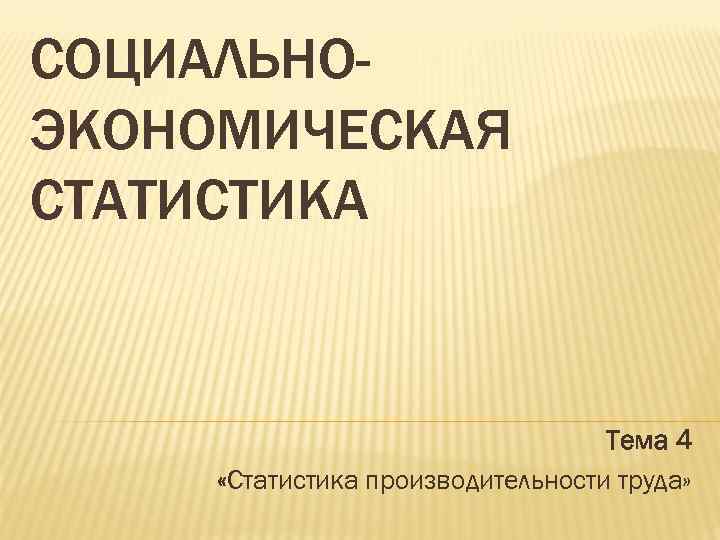 СОЦИАЛЬНОЭКОНОМИЧЕСКАЯ СТАТИСТИКА Тема 4 «Статистика производительности труда» 