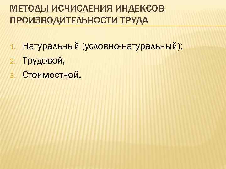 МЕТОДЫ ИСЧИСЛЕНИЯ ИНДЕКСОВ ПРОИЗВОДИТЕЛЬНОСТИ ТРУДА 1. 2. 3. Натуральный (условно-натуральный); Трудовой; Стоимостной. 