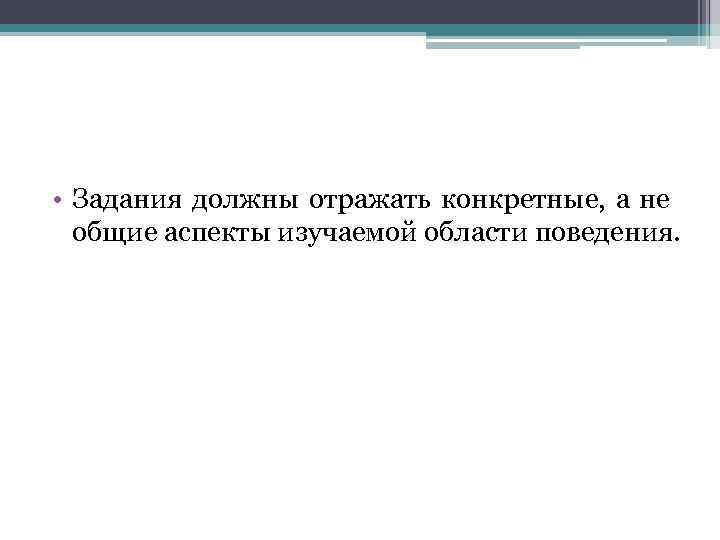  • Задания должны отражать конкретные, а не общие аспекты изучаемой области поведения. 