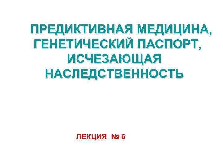 ПРЕДИКТИВНАЯ МЕДИЦИНА, ГЕНЕТИЧЕСКИЙ ПАСПОРТ, ИСЧЕЗАЮЩАЯ НАСЛЕДСТВЕННОСТЬ ЛЕКЦИЯ № 6 