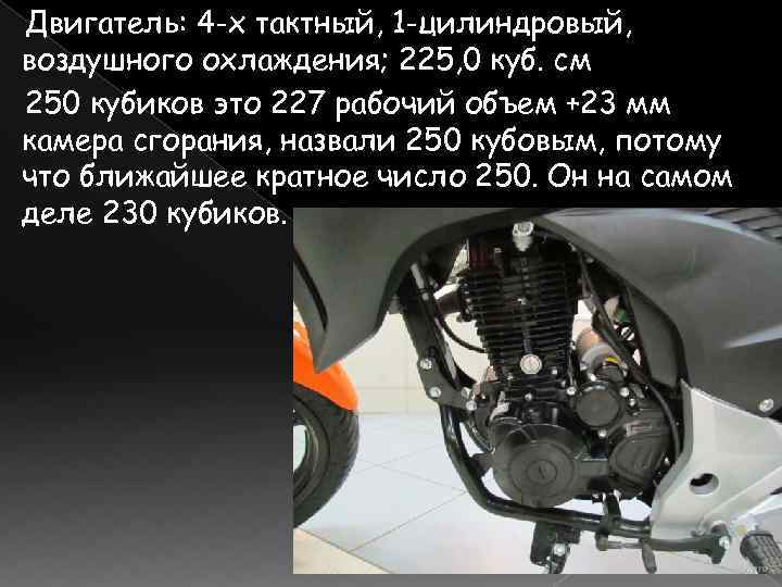 Двигатель: 4 -х тактный, 1 -цилиндровый, воздушного охлаждения; 225, 0 куб. см 250 кубиков