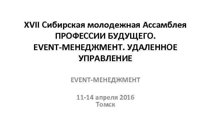 XVII Сибирская молодежная Ассамблея ПРОФЕССИИ БУДУЩЕГО. EVENT-МЕНЕДЖМЕНТ. УДАЛЕННОЕ УПРАВЛЕНИЕ EVENT-МЕНЕДЖМЕНТ 11 -14 апреля 2016