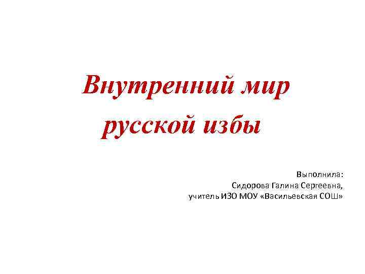 Внутренний мир русской избы Выполнила: Сидорова Галина Сергеевна, учитель ИЗО МОУ «Васильевская СОШ» 