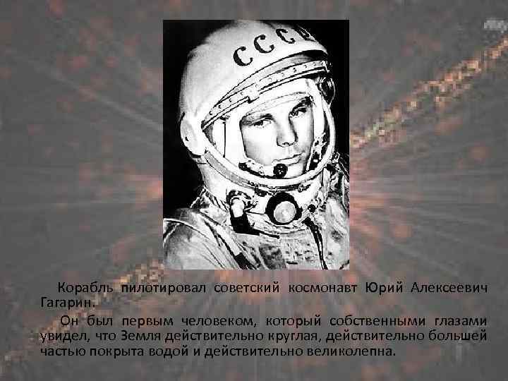 Корабль пилотировал советский космонавт Юрий Алексеевич Гагарин. Он был первым человеком, который собственными глазами