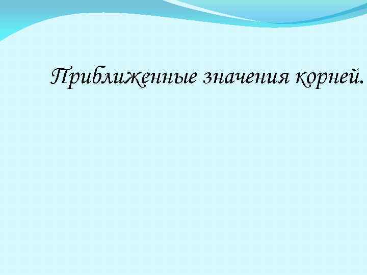 Приближенные значения корней. 