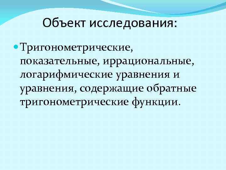  Объект исследования: Тригонометрические, показательные, иррациональные, логарифмические уравнения и уравнения, содержащие обратные тригонометрические функции.