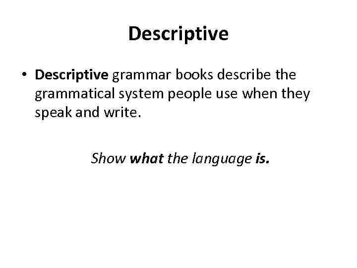 Descriptive • Descriptive grammar books describe the grammatical system people use when they speak