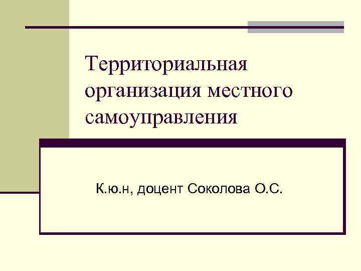 Территориальная организация местного самоуправления К. ю. н, доцент Соколова О. С. 