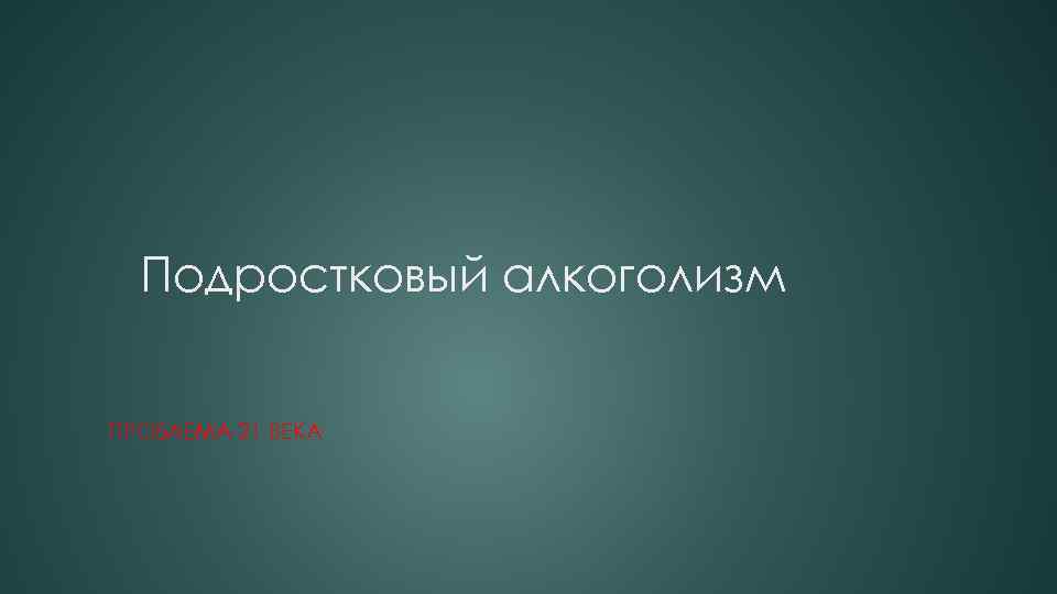 Подростковый алкоголизм ПРОБЛЕМА 21 ВЕКА 