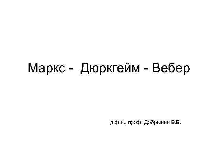 Маркс - Дюркгейм - Вебер д. ф. н. , проф. Добрынин В. В. 