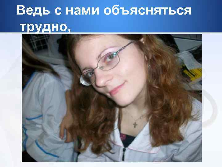 Ведь с нами объясняться трудно, 