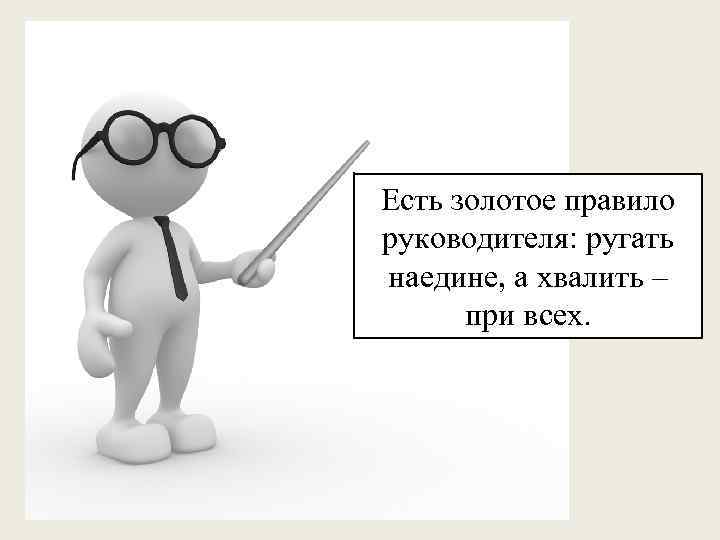 Есть золотое правило руководителя: ругать наедине, а хвалить – при всех. 