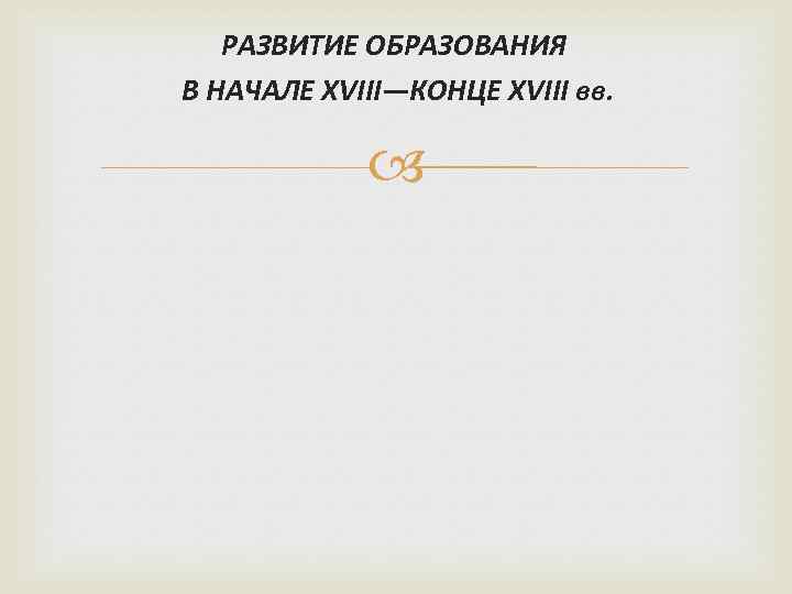 РАЗВИТИЕ ОБРАЗОВАНИЯ В НАЧАЛЕ XVIII—КОНЦЕ XVIII вв. 
