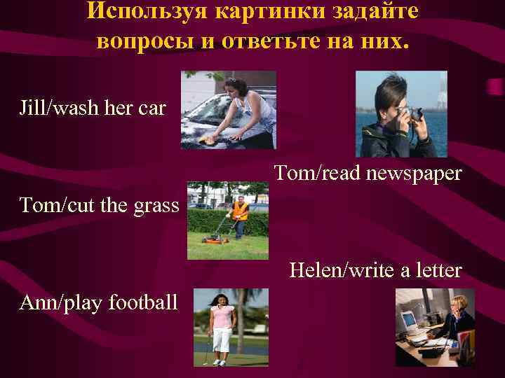 Используя картинки задайте вопросы и ответьте на них. Jill/wash her car Tom/read newspaper Tom/cut