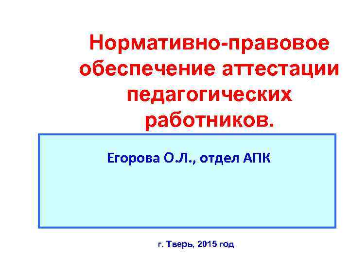 Нормативно-правовое обеспечение аттестации педагогических работников. Егорова О. Л. , отдел АПК г. Тверь, 2015