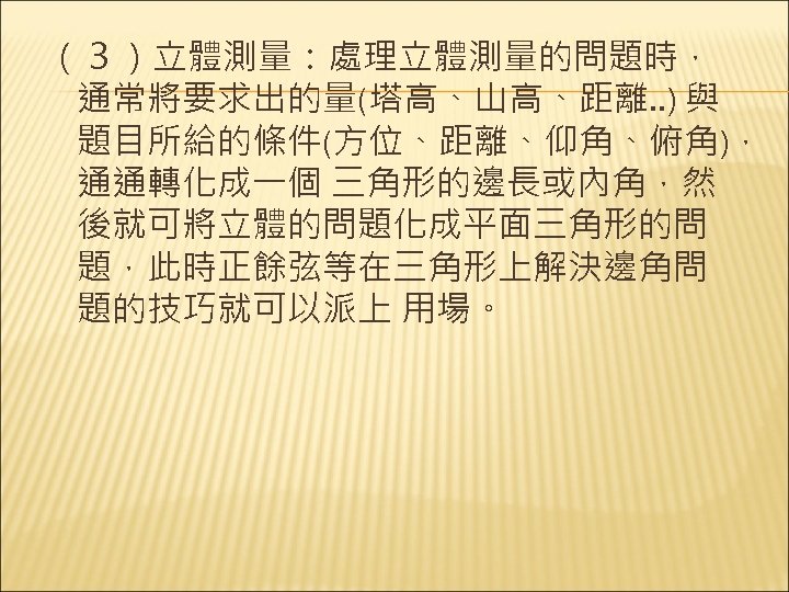 （３）立體測量：處理立體測量的問題時， 通常將要求出的量(塔高、山高、距離. . ) 與 題目所給的條件(方位、距離、仰角、俯角)， 通通轉化成一個 三角形的邊長或內角，然 後就可將立體的問題化成平面三角形的問 題，此時正餘弦等在三角形上解決邊角問 題的技巧就可以派上 用場。 