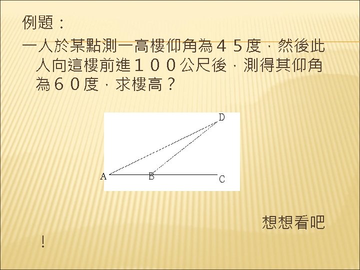 例題： 一人於某點測一高樓仰角為４５度，然後此 人向這樓前進１００公尺後，測得其仰角 為６０度，求樓高？ Ｄ Ａ Ｂ Ｃ 　　　　　　　　想想看吧 ！　 