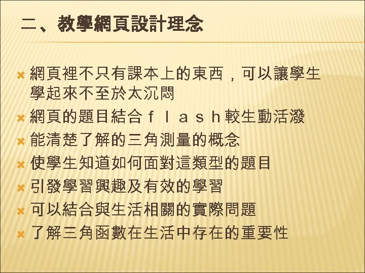 二 、教學網頁設計理念 網頁裡不只有課本上的東西，可以讓學生 學起來不至於太沉悶 網頁的題目結合ｆｌａｓｈ較生動活潑 能清楚了解的三角測量的概念 使學生知道如何面對這類型的題目 引發學習興趣及有效的學習 可以結合與生活相關的實際問題 了解三角函數在生活中存在的重要性 
