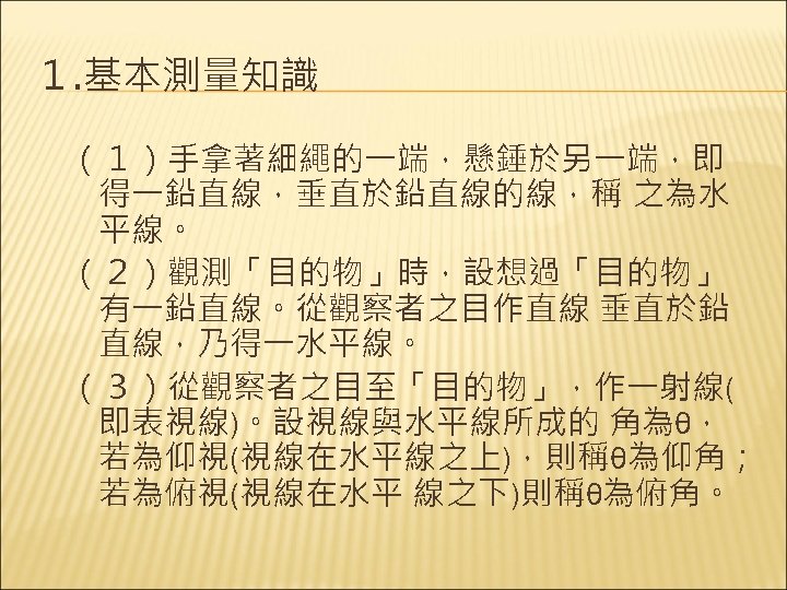 １. 基本測量知識 （１）手拿著細繩的一端，懸錘於另一端，即 得一鉛直線，垂直於鉛直線的線，稱 之為水 平線。 （２）觀測「目的物」時，設想過「目的物」 有一鉛直線。從觀察者之目作直線 垂直於鉛 直線，乃得一水平線。 （３）從觀察者之目至「目的物」，作一射線( 即表視線)。設視線與水平線所成的 角為θ， 若為仰視(視線在水平線之上)，則稱θ為仰角；