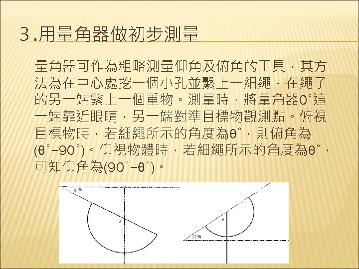 ３. 用量角器做初步測量 　量角器可作為粗略測量仰角及俯角的 具，其方 法為在中心處挖一個小孔並繫上一細繩，在繩子 的另一端繫上一個重物。測量時，將量角器 0°這 一端靠近眼睛，另一端對準目標物觀測點。俯視 目標物時，若細繩所示的角度為θ°，則俯角為 (θ°− 90°)。仰視物體時，若細繩所示的角度為θ°， 可知仰角為(90°−θ°)。 