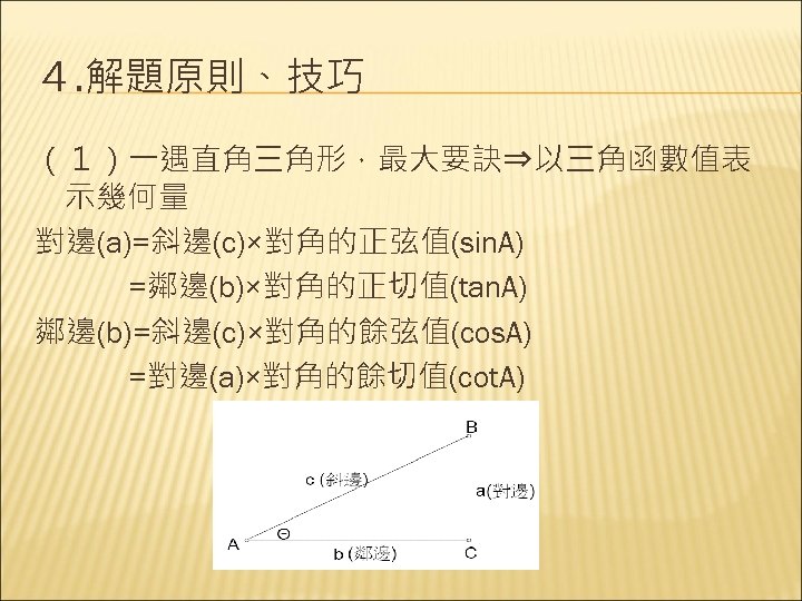 ４. 解題原則、技巧 （１）一遇直角三角形，最大要訣⇒以三角函數值表 示幾何量 對邊(a)=斜邊(c)×對角的正弦值(sin. A) 　　　=鄰邊(b)×對角的正切值(tan. A) 鄰邊(b)=斜邊(c)×對角的餘弦值(cos. A) 　　　=對邊(a)×對角的餘切值(cot. A) 