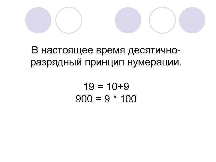 В настоящее время десятичноразрядный принцип нумерации. 19 = 10+9 900 = 9 * 100