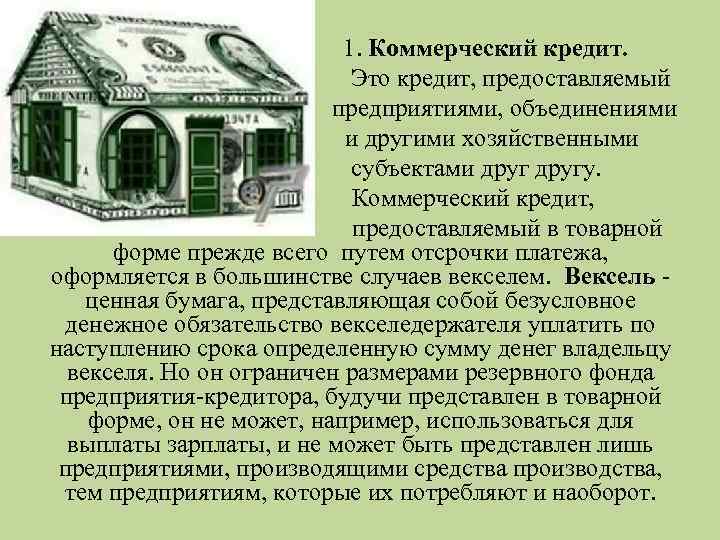 1. Коммерческий кредит. Это кредит, предоставляемый предприятиями, объединениями и другими хозяйственными субъектами другу. Коммерческий